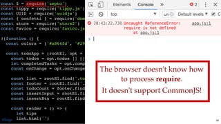 const $ = require('zepto')
const tippy = require('tippy.js')
const UUID = require('uuidjs')
const { confetti } = require('dom-confetti/src/main')
const store = require('store2')
const Favico = require('favico.js')
!(function () {
const colors = ['#a864fd', '#29cdff', '#78ff44', '#ff718d', '#fdff6a']
const todoApp = (rootEl, opt = {}) => {
const todos = opt.todos || []
let completedTasks = opt.completedTasks || 0
const onChange = opt.onChange || (() => {})
const list = rootEl.find('.todo-list')
const footer = rootEl.find('.footer')
const todoCount = footer.find('.todo-count')
const insertInput = rootEl.find('.add-todo-box input')
const insertBtn = rootEl.find('.add-todo-box button')
const render = () => {
let tips
list.html('')
The browser doesn't know how
to process require.
It doesn't support CommonJS!
@loige 58
 