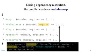 DuringDuring dependency resolutiondependency resolution,,
the bundler creates athe bundler creates a modules mapmodules map
{ 
 
 
 
 
 
 
 
} 
'./app': (module, require) => { … },
'./calculator': (module, require) => { … },
'./log': (module, require) => { … },
'./parser': (module, require) => { … },
'./resolver': (module, require) => { … },
const parser = require('./parser');const resolver = 
require('./resolver');module.exports = (expr) => 
resolver(parser(expr))@loige 63
 