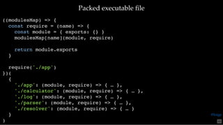 Packed executable ﬁlePacked executable ﬁle
((modulesMap) => {
const require = (name) => {
const module = { exports: {} }
modulesMap[name](module, require)
return module.exports
}
require('./app')
})(
{
'./app': (module, require) => { … },
'./calculator': (module, require) => { … },
'./log': (module, require) => { … },
'./parser': (module, require) => { … },
'./resolver': (module, require) => { … }
}
) 65
@loige
 