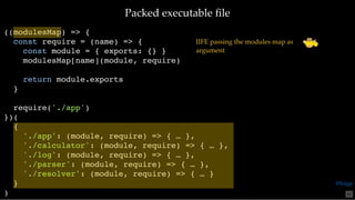 Packed executable ﬁlePacked executable ﬁle
((modulesMap) => {
const require = (name) => {
const module = { exports: {} }
modulesMap[name](module, require)
return module.exports
}
require('./app')
})(
{
'./app': (module, require) => { … },
'./calculator': (module, require) => { … },
'./log': (module, require) => { … },
'./parser': (module, require) => { … },
'./resolver': (module, require) => { … }
}
)
IIFE passing the modules map as
argument
65
@loige
 