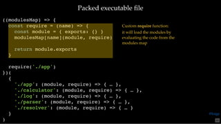 Packed executable ﬁlePacked executable ﬁle
((modulesMap) => {
const require = (name) => {
const module = { exports: {} }
modulesMap[name](module, require)
return module.exports
}
require('./app')
})(
{
'./app': (module, require) => { … },
'./calculator': (module, require) => { … },
'./log': (module, require) => { … },
'./parser': (module, require) => { … },
'./resolver': (module, require) => { … }
}
)
Custom require function:
it will load the modules by
evaluating the code from the
modules map
65
@loige
 