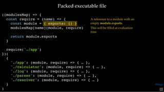 Packed executable ﬁlePacked executable ﬁle
((modulesMap) => {
const require = (name) => {
const module = { exports: {} }
modulesMap[name](module, require)
return module.exports
}
require('./app')
})(
{
'./app': (module, require) => { … },
'./calculator': (module, require) => { … },
'./log': (module, require) => { … },
'./parser': (module, require) => { … },
'./resolver': (module, require) => { … }
}
)
A reference to a module with an
empty module.exports. 
This will be ﬁlled at evaluation
time
65
@loige
 