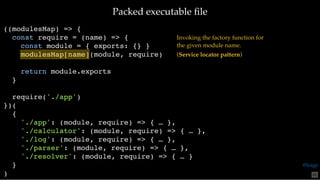 Packed executable ﬁlePacked executable ﬁle
((modulesMap) => {
const require = (name) => {
const module = { exports: {} }
modulesMap[name](module, require)
return module.exports
}
require('./app')
})(
{
'./app': (module, require) => { … },
'./calculator': (module, require) => { … },
'./log': (module, require) => { … },
'./parser': (module, require) => { … },
'./resolver': (module, require) => { … }
}
)
Invoking the factory function for
the given module name.
(Service locator pattern)
65
@loige
 