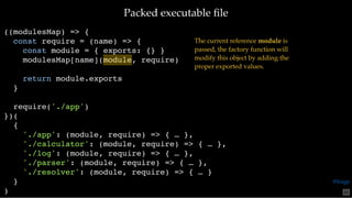 Packed executable ﬁlePacked executable ﬁle
((modulesMap) => {
const require = (name) => {
const module = { exports: {} }
modulesMap[name](module, require)
return module.exports
}
require('./app')
})(
{
'./app': (module, require) => { … },
'./calculator': (module, require) => { … },
'./log': (module, require) => { … },
'./parser': (module, require) => { … },
'./resolver': (module, require) => { … }
}
)
The current reference module is
passed, the factory function will
modify this object by adding the
proper exported values.
65
@loige
 