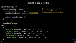 Packed executable ﬁlePacked executable ﬁle
((modulesMap) => {
const require = (name) => {
const module = { exports: {} }
modulesMap[name](module, require)
return module.exports
}
require('./app')
})(
{
'./app': (module, require) => { … },
'./calculator': (module, require) => { … },
'./log': (module, require) => { … },
'./parser': (module, require) => { … },
'./resolver': (module, require) => { … }
}
)
The custom require function is
passed so, modules can
recursively require other modules
65
@loige
 