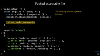 Packed executable ﬁlePacked executable ﬁle
((modulesMap) => {
const require = (name) => {
const module = { exports: {} }
modulesMap[name](module, require)
return module.exports
}
require('./app')
})(
{
'./app': (module, require) => { … },
'./calculator': (module, require) => { … },
'./log': (module, require) => { … },
'./parser': (module, require) => { … },
'./resolver': (module, require) => { … }
}
)
The resulting module.exports is
returned
65
@loige
 