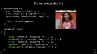 Packed executable ﬁlePacked executable ﬁle
((modulesMap) => {
const require = (name) => {
const module = { exports: {} }
modulesMap[name](module, require)
return module.exports
}
require('./app')
})(
{
'./app': (module, require) => { … },
'./calculator': (module, require) => { … },
'./log': (module, require) => { … },
'./parser': (module, require) => { … },
'./resolver': (module, require) => { … }
}
) 65
@loige
 