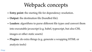 Webpack conceptsWebpack concepts
Entry point: the starting ﬁle for dependency resolution.
Output: the destination ﬁle (bundled ﬁle).
Loaders: algorithms to parse different ﬁle types and convert them
into executable javascript (e.g. babel, typescript, but also CSS,
images or other static assets)
Plugins: do extra things (e.g. generate a wrapping HTML or
analysis tools)
@loige 74
 