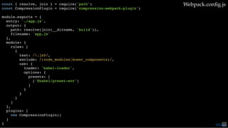const { resolve, join } = require('path')
const CompressionPlugin = require('compression-webpack-plugin')
module.exports = {
entry: './app.js',
output: {
path: resolve(join(__dirname, 'build')),
filename: 'app.js'
},
module: {
rules: [
{
test: /.js$/,
exclude: /(node_modules|bower_components)/,
use: {
loader: 'babel-loader',
options: {
presets: [
['@babel/preset-env']
]
}
}
}
]
},
plugins: [
new CompressionPlugin()
]
}
Webpack.conﬁg.js
@loige75
 