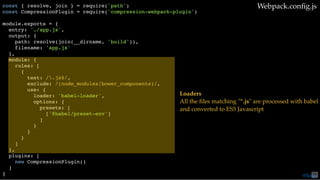 const { resolve, join } = require('path')
const CompressionPlugin = require('compression-webpack-plugin')
module.exports = {
entry: './app.js',
output: {
path: resolve(join(__dirname, 'build')),
filename: 'app.js'
},
module: {
rules: [
{
test: /.js$/,
exclude: /(node_modules|bower_components)/,
use: {
loader: 'babel-loader',
options: {
presets: [
['@babel/preset-env']
]
}
}
}
]
},
plugins: [
new CompressionPlugin()
]
}
Webpack.conﬁg.js
Loaders
All the ﬁles matching "*.js" are processed with babel
and converted to ES5 Javascript
@loige75
 