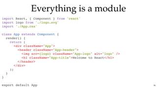 Everything is a moduleEverything is a module
import React, { Component } from 'react'
import logo from './logo.svg'
import './App.css'
class App extends Component {
render() {
return (
<div className="App">
<header className="App-header">
<img src={logo} className="App-logo" alt="logo" />
<h1 className="App-title">Welcome to React</h1>
</header>
</div>
);
}
}
export default App 76
 