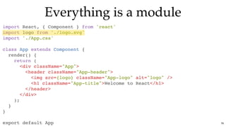 Everything is a moduleEverything is a module
import React, { Component } from 'react'
import logo from './logo.svg'
import './App.css'
class App extends Component {
render() {
return (
<div className="App">
<header className="App-header">
<img src={logo} className="App-logo" alt="logo" />
<h1 className="App-title">Welcome to React</h1>
</header>
</div>
);
}
}
export default App 76
 