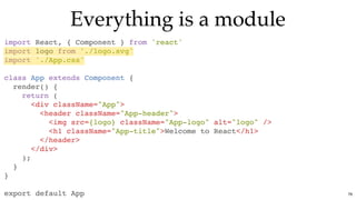 Everything is a moduleEverything is a module
import React, { Component } from 'react'
import logo from './logo.svg'
import './App.css'
class App extends Component {
render() {
return (
<div className="App">
<header className="App-header">
<img src={logo} className="App-logo" alt="logo" />
<h1 className="App-title">Welcome to React</h1>
</header>
</div>
);
}
}
export default App 76
 