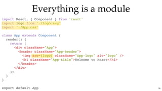 Everything is a moduleEverything is a module
import React, { Component } from 'react'
import logo from './logo.svg'
import './App.css'
class App extends Component {
render() {
return (
<div className="App">
<header className="App-header">
<img src={logo} className="App-logo" alt="logo" />
<h1 className="App-title">Welcome to React</h1>
</header>
</div>
);
}
}
export default App 76
 