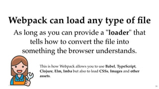 Webpack can load any type of ﬁleWebpack can load any type of ﬁle
As long as you can provide a "As long as you can provide a "loaderloader" that" that
tells how to convert the ﬁle intotells how to convert the ﬁle into
something the browser understands.something the browser understands.
This is how Webpack allows you to use Babel, TypeScript,
Clojure, Elm, Imba but also to load CSSs, Images and other
assets.
77
 