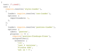 {
test: /.css$/,
use: [
require.resolve('style-loader'),
{
loader: require.resolve('css-loader'),
options: {
importLoaders: 1,
},
},
{
loader: require.resolve('postcss-loader'),
options: {
ident: 'postcss',
plugins: () => [
require('postcss-flexbugs-fixes'),
autoprefixer({
browsers: [
'>1%',
'last 4 versions',
'Firefox ESR',
'not ie < 9', 78
 