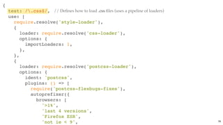 {
test: /.css$/,
use: [
require.resolve('style-loader'),
{
loader: require.resolve('css-loader'),
options: {
importLoaders: 1,
},
},
{
loader: require.resolve('postcss-loader'),
options: {
ident: 'postcss',
plugins: () => [
require('postcss-flexbugs-fixes'),
autoprefixer({
browsers: [
'>1%',
'last 4 versions',
'Firefox ESR',
'not ie < 9',
// Deﬁnes how to load .css ﬁles (uses a pipeline of loaders)
78
 