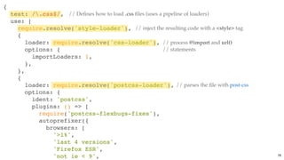 {
test: /.css$/,
use: [
require.resolve('style-loader'),
{
loader: require.resolve('css-loader'),
options: {
importLoaders: 1,
},
},
{
loader: require.resolve('postcss-loader'),
options: {
ident: 'postcss',
plugins: () => [
require('postcss-flexbugs-fixes'),
autoprefixer({
browsers: [
'>1%',
'last 4 versions',
'Firefox ESR',
'not ie < 9',
// Deﬁnes how to load .css ﬁles (uses a pipeline of loaders)
// parses the ﬁle with post-css
// process @import and url()
// statements
// inject the resulting code with a <style> tag
78
 