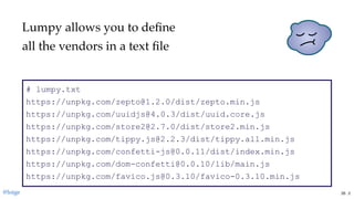 # lumpy.txt 
https://unpkg.com/zepto@1.2.0/dist/zepto.min.js 
https://unpkg.com/uuidjs@4.0.3/dist/uuid.core.js 
https://unpkg.com/store2@2.7.0/dist/store2.min.js 
https://unpkg.com/tippy.js@2.2.3/dist/tippy.all.min.js 
https://unpkg.com/confetti­js@0.0.11/dist/index.min.js 
https://unpkg.com/dom­confetti@0.0.10/lib/main.js 
https://unpkg.com/favico.js@0.3.10/favico­0.3.10.min.js
Lumpy allows you to deﬁne
all the vendors in a text ﬁle
@loige 26 . 2
 