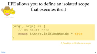 IIFE allows you to deﬁne an isolated scopeIIFE allows you to deﬁne an isolated scope
that executes itselfthat executes itself
(arg1, arg2) => {
// do stuff here
const iAmNotVisibleOutside = true
}
A function with its own scope
@loige 39
 