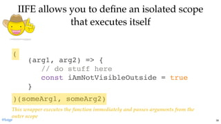 )(someArg1, someArg2)
IIFE allows you to deﬁne an isolated scopeIIFE allows you to deﬁne an isolated scope
that executes itselfthat executes itself
(arg1, arg2) => {
// do stuff here
const iAmNotVisibleOutside = true
}
(
This wrapper executes the function immediately and passes arguments from the
outer scope
@loige 39
 