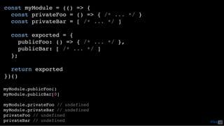 const myModule = (() => {
const privateFoo = () => { /* ... */ }
const privateBar = [ /* ... */ ]
const exported = {
publicFoo: () => { /* ... */ },
publicBar: [ /* ... */ ]
};
return exported
})()
myModule.publicFoo()
myModule.publicBar[0]
myModule.privateFoo // undefined
myModule.privateBar // undefined
privateFoo // undefined
privateBar // undefined @loige42
 