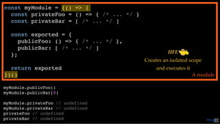 const myModule = (() => {
const privateFoo = () => { /* ... */ }
const privateBar = [ /* ... */ ]
const exported = {
publicFoo: () => { /* ... */ },
publicBar: [ /* ... */ ]
};
return exported
})() A module
myModule.publicFoo()
myModule.publicBar[0]
myModule.privateFoo // undefined
myModule.privateBar // undefined
privateFoo // undefined
privateBar // undefined
IIFE
Creates an isolated scope
and executes it
@loige42
 