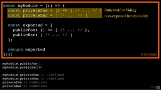 const myModule = (() => {
const privateFoo = () => { /* ... */ }
const privateBar = [ /* ... */ ]
const exported = {
publicFoo: () => { /* ... */ },
publicBar: [ /* ... */ ]
};
return exported
})() A module
myModule.publicFoo()
myModule.publicBar[0]
myModule.privateFoo // undefined
myModule.privateBar // undefined
privateFoo // undefined
privateBar // undefined
information hiding
non-exposed functionality
@loige42
 
