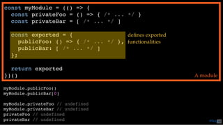 const myModule = (() => {
const privateFoo = () => { /* ... */ }
const privateBar = [ /* ... */ ]
const exported = {
publicFoo: () => { /* ... */ },
publicBar: [ /* ... */ ]
};
return exported
})() A module
myModule.publicFoo()
myModule.publicBar[0]
myModule.privateFoo // undefined
myModule.privateBar // undefined
privateFoo // undefined
privateBar // undefined
deﬁnes exported
functionalities
@loige42
 