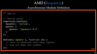 AMD (AMD ( ))
Asynchronous Module DeﬁnitionAsynchronous Module Deﬁnition
Require.jsRequire.js
// app.js
// define paths
requirejs.config({
baseUrl: 'js/lib',
paths: {
jquery: 'jquery-1.9.0'
}
})
define(['jquery'], function ($) {
// this is executed only when jquery
// and its deps are loaded
}); app
@loige 51
 