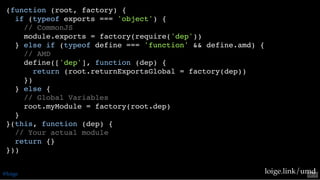 (function (root, factory) {
if (typeof exports === 'object') {
// CommonJS
module.exports = factory(require('dep'))
} else if (typeof define === 'function' && define.amd) {
// AMD
define(['dep'], function (dep) {
return (root.returnExportsGlobal = factory(dep))
})
} else {
// Global Variables
root.myModule = factory(root.dep)
}
}(this, function (dep) {
// Your actual module
return {}
}))
loige.link/umd@loige 53 . 2
 