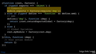 (function (root, factory) {
if (typeof exports === 'object') {
// CommonJS
module.exports = factory(require('dep'))
} else if (typeof define === 'function' && define.amd) {
// AMD
define(['dep'], function (dep) {
return (root.returnExportsGlobal = factory(dep))
})
} else {
// Global Variables
root.myModule = factory(root.dep)
}
}(this, function (dep) {
// Your actual module
return {}
}))
loige.link/umd@loige 53 . 2
 
