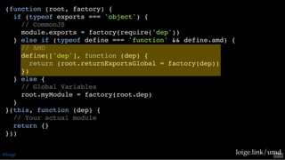 (function (root, factory) {
if (typeof exports === 'object') {
// CommonJS
module.exports = factory(require('dep'))
} else if (typeof define === 'function' && define.amd) {
// AMD
define(['dep'], function (dep) {
return (root.returnExportsGlobal = factory(dep))
})
} else {
// Global Variables
root.myModule = factory(root.dep)
}
}(this, function (dep) {
// Your actual module
return {}
}))
loige.link/umd@loige 53 . 2
 