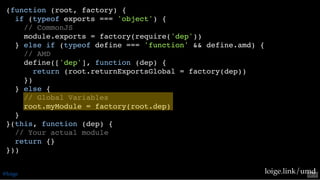 (function (root, factory) {
if (typeof exports === 'object') {
// CommonJS
module.exports = factory(require('dep'))
} else if (typeof define === 'function' && define.amd) {
// AMD
define(['dep'], function (dep) {
return (root.returnExportsGlobal = factory(dep))
})
} else {
// Global Variables
root.myModule = factory(root.dep)
}
}(this, function (dep) {
// Your actual module
return {}
}))
loige.link/umd@loige 53 . 2
 