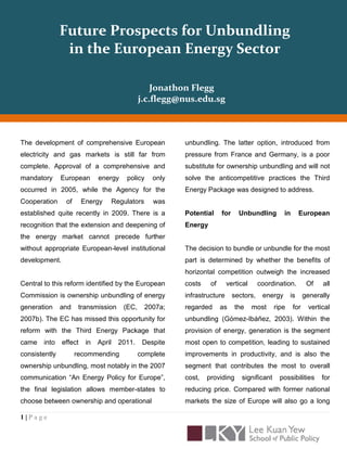 Future Prospects for Unbundling
                in the European Energy Sector


                                              Jonathon Flegg


The development of comprehensive European                unbundling. The latter option, introduced from
electricity and gas markets is still far from            pressure from France and Germany, is a poor
complete. Approval of a comprehensive and                substitute for ownership unbundling and will not
mandatory      European       energy    policy    only   solve the anticompetitive practices the Third
occurred in 2005, while the Agency for the               Energy Package was designed to address.
Cooperation     of      Energy    Regulators      was
established quite recently in 2009. There is a           Potential     for     Unbundling         in      European
recognition that the extension and deepening of          Energy
the energy market cannot precede further
without appropriate European-level institutional         The decision to bundle or unbundle for the most
development.                                             part is determined by whether the benefits of
                                                         horizontal competition outweigh the increased
Central to this reform identified by the European        costs    of      vertical      coordination.         Of   all
Commission is ownership unbundling of energy             infrastructure      sectors,    energy      is      generally
generation     and    transmission     (EC,    2007a;    regarded      as    the     most     ripe     for    vertical
2007b). The EC has missed this opportunity for           unbundling (Gómez-Ibáñez, 2003). Within the
reform with the Third Energy Package that                provision of energy, generation is the segment
came   into    effect    in   April   2011.    Despite   most open to competition, leading to sustained
consistently         recommending             complete   improvements in productivity, and is also the
ownership unbundling, most notably in the 2007           segment that contributes the most to overall
communication “An Energy Policy for Europe”,             cost,   providing      significant     possibilities      for
the final legislation allows member-states to            reducing price. Compared with former national
choose between ownership and operational                 markets the size of Europe will also go a long


1|Page
 