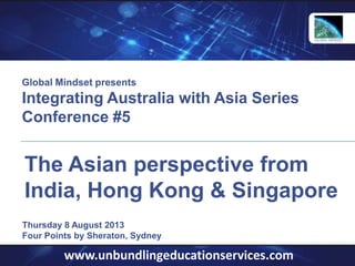 www.unbundlingeducationservices.com
Thursday 8 August 2013
Four Points by Sheraton, Sydney
The Asian perspective from
India, Hong Kong & Singapore
Global Mindset presents
Integrating Australia with Asia Series
Conference #5
 