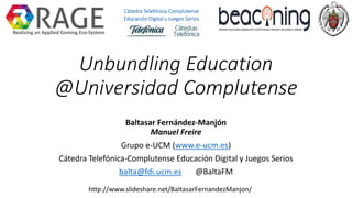 Unbundling Education
@Universidad Complutense
Baltasar Fernández-Manjón
Manuel Freire
Grupo e-UCM (www.e-ucm.es)
Cátedra Telefónica-Complutense Educación Digital y Juegos Serios
balta@fdi.ucm.es @BaltaFM
http://www.slideshare.net/BaltasarFernandezManjon/
Realising an Applied Gaming Eco-System
Cátedra Telefónica-Complutense
Educación Digital y Juegos Serios
 