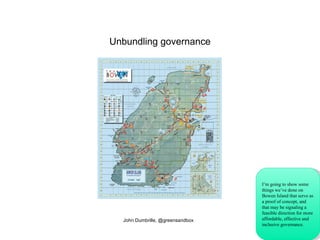 Unbundling governance John Dumbrille, @greensandbox I’m going to show some things we’ve done on Bowen Island that serve as a proof of concept, and that may be signaling a feasible direction for more affordable, effective and inclusive governance. 
