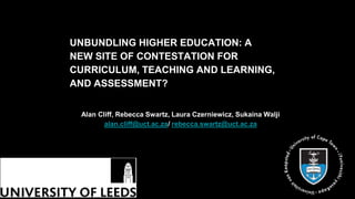 UNBUNDLING HIGHER EDUCATION: A
NEW SITE OF CONTESTATION FOR
CURRICULUM, TEACHING AND LEARNING,
AND ASSESSMENT?
Alan Cliff, Rebecca Swartz, Laura Czerniewicz, Sukaina Walji
alan.cliff@uct.ac.za/ rebecca.swartz@uct.ac.za
 