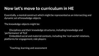 Now let’s move to curriculum in HE
Essentially, a mental construct which might be represented as an intersecting and
dynamic set of knowledge-objects
The knowledge-objects might be:
Disciplines and their knowledge structures, including knowledge and
‘performance’ of TLA*
Embedded social and material contexts, including the ‘real-world’ relations,
platforms for engagement, role players
*Teaching, learning and assessment
 