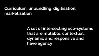 Curriculum, unbundling, digitisation,
marketisation
A set of intersecting eco-systems
that are mutable, contextual,
dynamic and responsive and
have agency
 