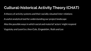 Cultural-historical Activity Theory (CHAT)
A theory of activity systems and their socially-situated inter-relations
A useful analytical tool for understanding our project landscape
Also the possible ways in which social and material ‘actors’ might respond
Vygotsky and Leont’ev; then Cole, Engeström, Roth and Lee
 