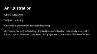 An illustration
Object is teaching
Subject is learning
Outcome is graduation; ‘successful learning’
Any one process of unbundling, digitisation, marketisation potentially or actually
impacts upon choices of tools; rules of engagement; community; division of labour
 