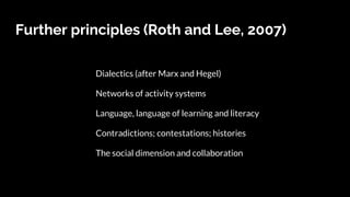 Further principles (Roth and Lee, 2007)
Dialectics (after Marx and Hegel)
Networks of activity systems
Language, language of learning and literacy
Contradictions; contestations; histories
The social dimension and collaboration
 