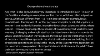 Example from the early data
And what I’d also done, which is very important, I’d introduced in each – in each of
the faculties and colleges a compulsory online course, which we called a signature
course, which was different from – so – so in one college, for example, it was
foundational – foundations of – of that particular discipline or set of disciplines. In
another it was academic literacies. In another it was about values and ethics, where
was can – then we can manage the responses. It was about agreed, you know, so it
was very challenging and complicated, but the intention was to teach students the
values, you know, so when they graduate, they go out into the world of work, they
all become – they all have agency in the kind of nation that we are building. So that
already had some tensions because the – many of the students were dependent on
the university’s own provision of computer labs and stuff because they didn’t have
their own devices and have internet access …
- Senior Leader, Higher Education Parastatal
 