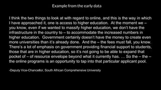 I think the two things to look at with regard to online, and this is the way in which
I have approached it, one is access to higher education. At the moment we –
you know, even if we wanted to massify higher education, we don’t have the
infrastructure in the country to – to accommodate the increased numbers in
higher education. Government certainly doesn’t have the money to create even
more universities than it’s already done. And the – the fees must fall, you know.
There’s a lot of emphasis on government providing financial support to students,
those that are in higher education, so it’s not going to be able to expand that
pocket of – of resource envelope beyond what it currently has. … So the – the –
the online programs is an opportunity to tap into that particular applicant pool.
-Deputy Vice-Chancellor, South African Comprehensive University
Example from the early data
 