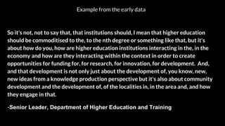 So it's not, not to say that, that institutions should, I mean that higher education
should be commoditised to the, to the nth degree or something like that, but it's
about how do you, how are higher education institutions interacting in the, in the
economy and how are they interacting within the context in order to create
opportunities for funding for, for research, for innovation, for development. And,
and that development is not only just about the development of, you know, new,
new ideas from a knowledge production perspective but it's also about community
development and the development of, of the localities in, in the area and, and how
they engage in that.
-Senior Leader, Department of Higher Education and Training
Example from the early data
 
