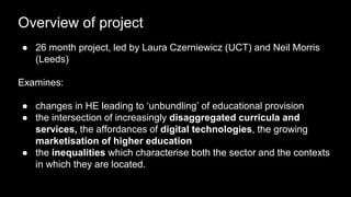 Overview of project
● 26 month project, led by Laura Czerniewicz (UCT) and Neil Morris
(Leeds)
Examines:
● changes in HE leading to ‘unbundling’ of educational provision
● the intersection of increasingly disaggregated curricula and
services, the affordances of digital technologies, the growing
marketisation of higher education
● the inequalities which characterise both the sector and the contexts
in which they are located.
 
