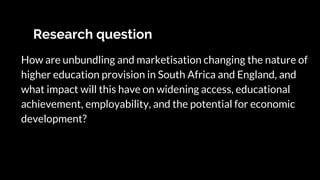 Research question
How are unbundling and marketisation changing the nature of
higher education provision in South Africa and England, and
what impact will this have on widening access, educational
achievement, employability, and the potential for economic
development?
 