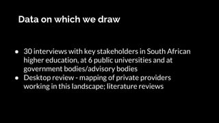 Data on which we draw
● 30 interviews with key stakeholders in South African
higher education, at 6 public universities and at
government bodies/advisory bodies
● Desktop review - mapping of private providers
working in this landscape; literature reviews
 